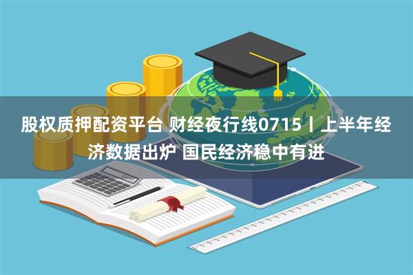 股权质押配资平台 财经夜行线0715丨上半年经济数据出炉 国民经济稳中有进