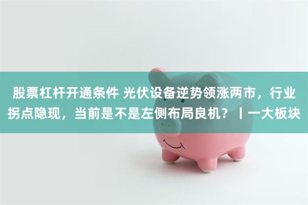 股票杠杆开通条件 光伏设备逆势领涨两市,行业拐点隐现,当前是不是左侧布局良机?丨一大板块