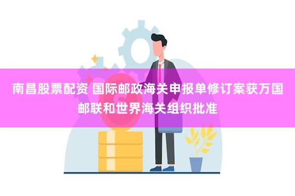 南昌股票配资 国际邮政海关申报单修订案获万国邮联和世界海关组织批准