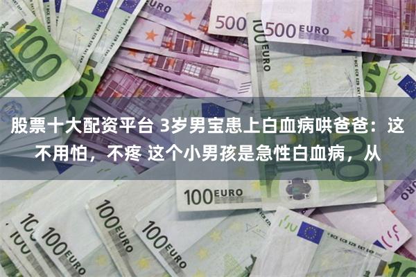 股票十大配资平台 3岁男宝患上白血病哄爸爸：这不用怕，不疼 这个小男孩是急性白血病，从
