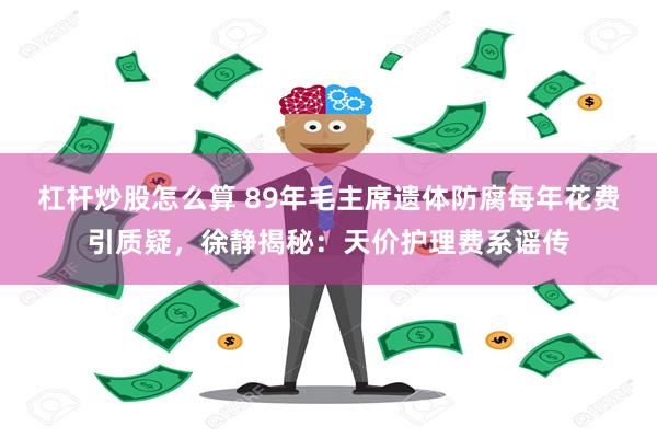 杠杆炒股怎么算 89年毛主席遗体防腐每年花费引质疑，徐静揭秘：天价护理费系谣传