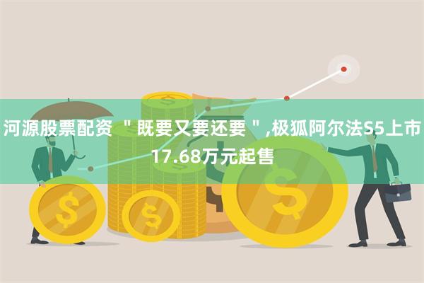 河源股票配资 ＂既要又要还要＂,极狐阿尔法S5上市17.68万元起售