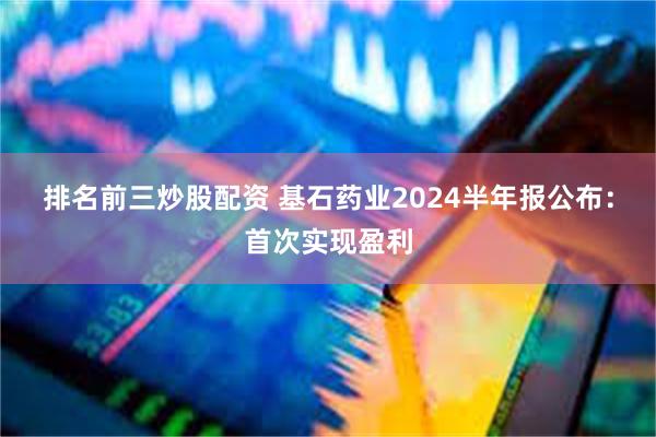 排名前三炒股配资 基石药业2024半年报公布：首次实现盈利