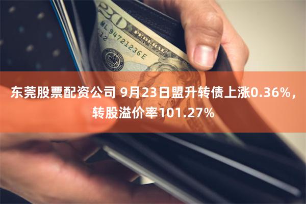 东莞股票配资公司 9月23日盟升转债上涨0.36%，转股溢价率101.27%