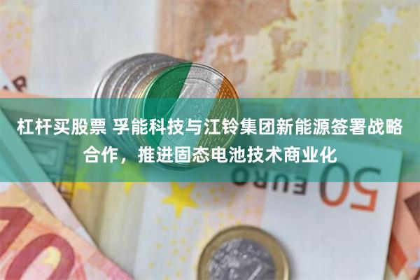 杠杆买股票 孚能科技与江铃集团新能源签署战略合作，推进固态电池技术商业化