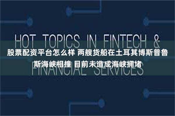 股票配资平台怎么样 两艘货船在土耳其博斯普鲁斯海峡相撞 目前未造成海峡拥堵
