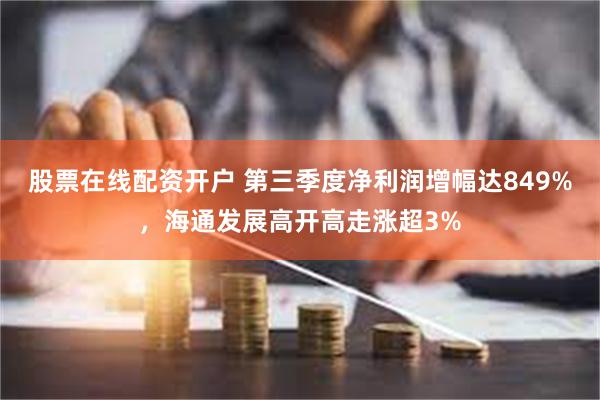股票在线配资开户 第三季度净利润增幅达849%，海通发展高开高走涨超3%