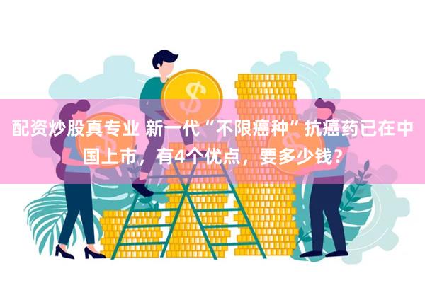 配资炒股真专业 新一代“不限癌种”抗癌药已在中国上市，有4个优点，要多少钱？