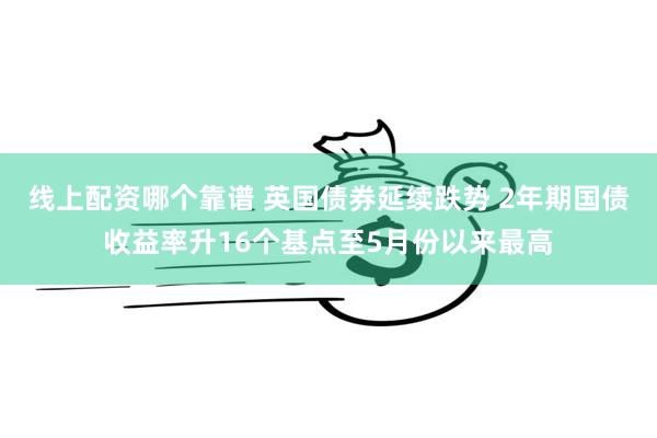 线上配资哪个靠谱 英国债券延续跌势 2年期国债收益率升16个基点至5月份以来最高