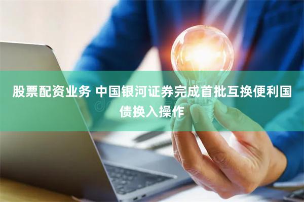股票配资业务 中国银河证券完成首批互换便利国债换入操作