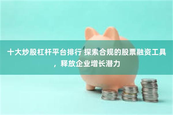 十大炒股杠杆平台排行 探索合规的股票融资工具，释放企业增长潜力