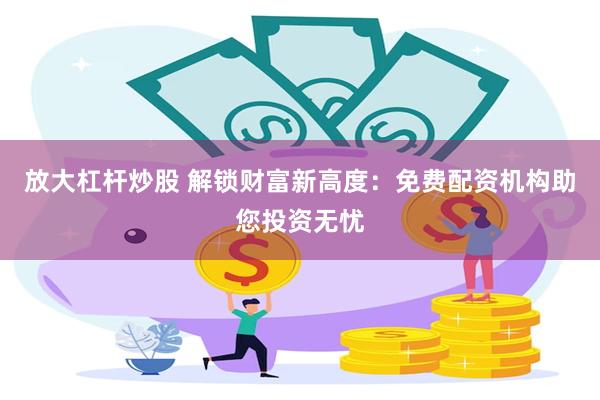 放大杠杆炒股 解锁财富新高度：免费配资机构助您投资无忧