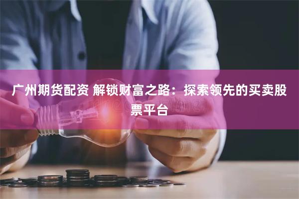 广州期货配资 解锁财富之路：探索领先的买卖股票平台