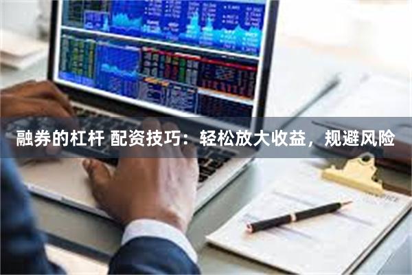 融券的杠杆 配资技巧：轻松放大收益，规避风险