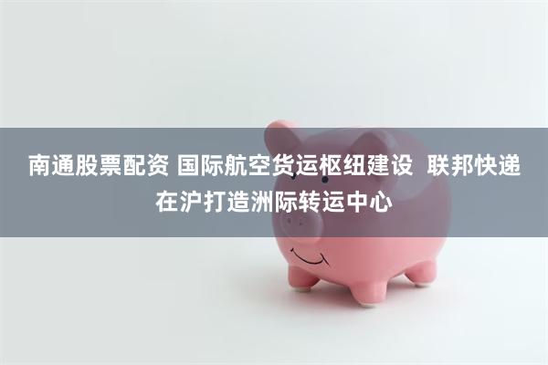 南通股票配资 国际航空货运枢纽建设  联邦快递在沪打造洲际转运中心