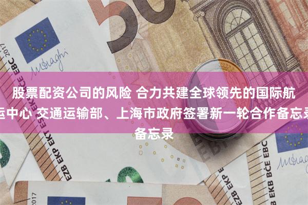 股票配资公司的风险 合力共建全球领先的国际航运中心 交通运输部、上海市政府签署新一轮合作备忘录