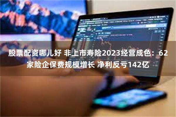 股票配资哪儿好 非上市寿险2023经营成色：62家险企保费规模增长 净利反亏142亿