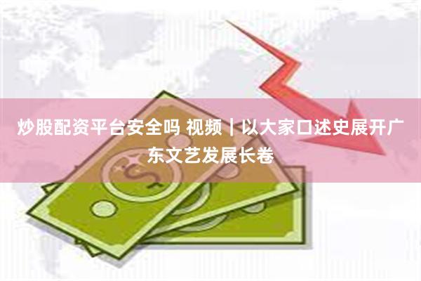 炒股配资平台安全吗 视频｜以大家口述史展开广东文艺发展长卷