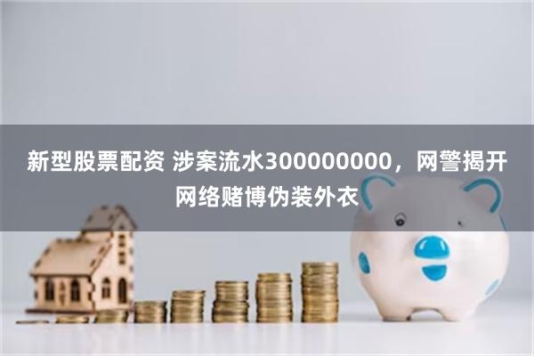 新型股票配资 涉案流水300000000，网警揭开网络赌博伪装外衣
