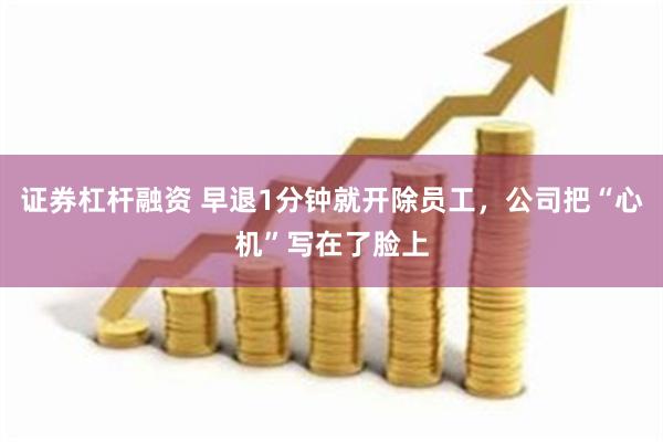 证券杠杆融资 早退1分钟就开除员工，公司把“心机”写在了脸上