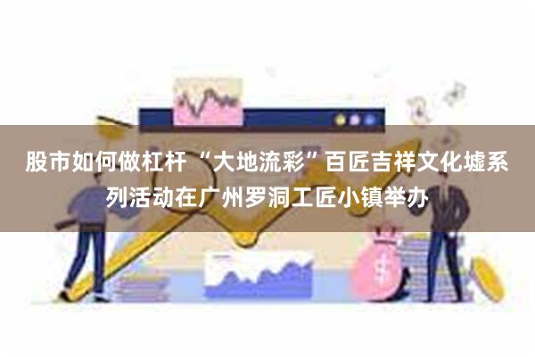 股市如何做杠杆 “大地流彩”百匠吉祥文化墟系列活动在广州罗洞工匠小镇举办