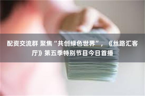 配资交流群 聚焦“共创绿色世界”，《丝路汇客厅》第五季特别节目今日首播