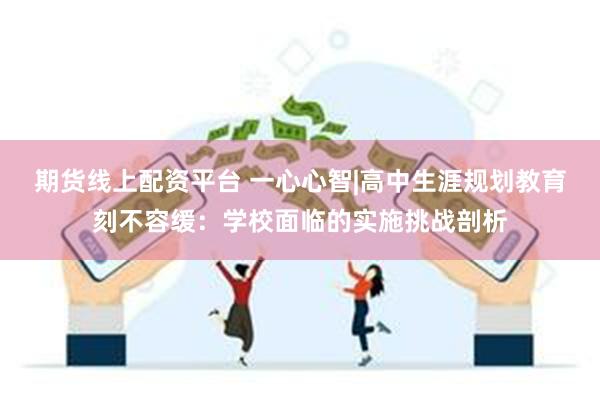 期货线上配资平台 一心心智|高中生涯规划教育刻不容缓：学校面临的实施挑战剖析