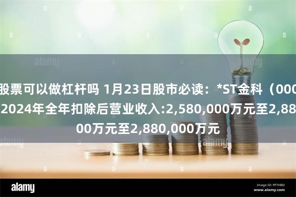 股票可以做杠杆吗 1月23日股市必读：*ST金科（000656）预计2024年全年扣除后营业收入:2,580,000万元至2,880,000万元