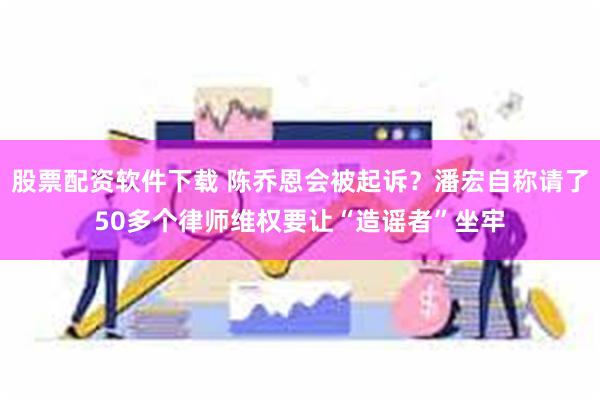 股票配资软件下载 陈乔恩会被起诉？潘宏自称请了50多个律师维权要让“造谣者”坐牢