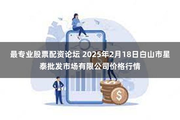 最专业股票配资论坛 2025年2月18日白山市星泰批发市场有限公司价格行情