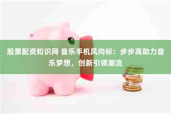 股票配资知识网 音乐手机风向标：步步高助力音乐梦想，创新引领潮流