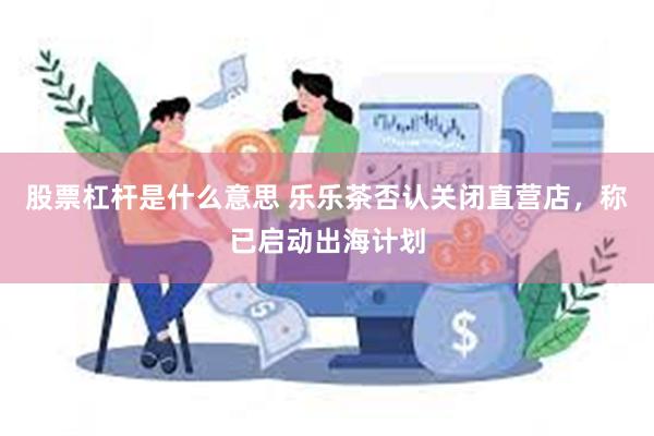 股票杠杆是什么意思 乐乐茶否认关闭直营店，称已启动出海计划