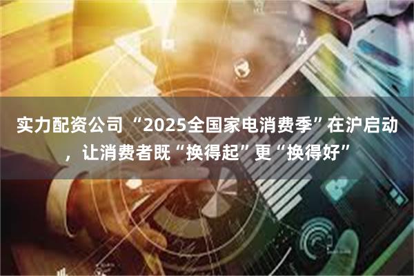 实力配资公司 “2025全国家电消费季”在沪启动，让消费者既“换得起”更“换得好”