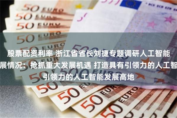 股票配资利率 浙江省省长刘捷专题调研人工智能集成电路发展情况：抢抓重大发展机遇 打造具有引领力的人工智能发展高地