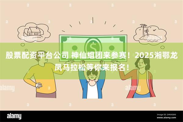 股票配资平台公司 神仙组团来参赛！2025湘鄂龙凤马拉松等你来报名！