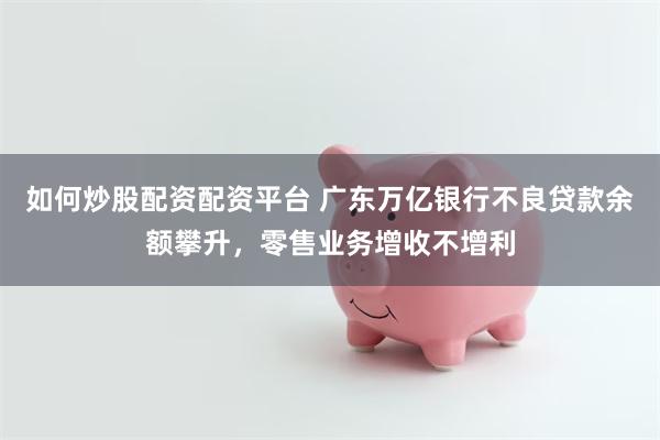 如何炒股配资配资平台 广东万亿银行不良贷款余额攀升，零售业务增收不增利