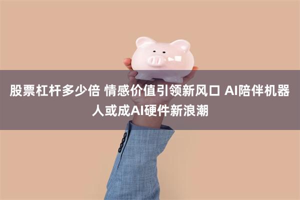 股票杠杆多少倍 情感价值引领新风口 AI陪伴机器人或成AI硬件新浪潮