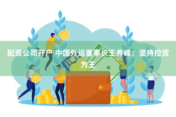 配资公司开户 中国外运董事长王秀峰：坚持控货为王