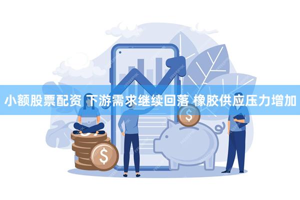 小额股票配资 下游需求继续回落 橡胶供应压力增加