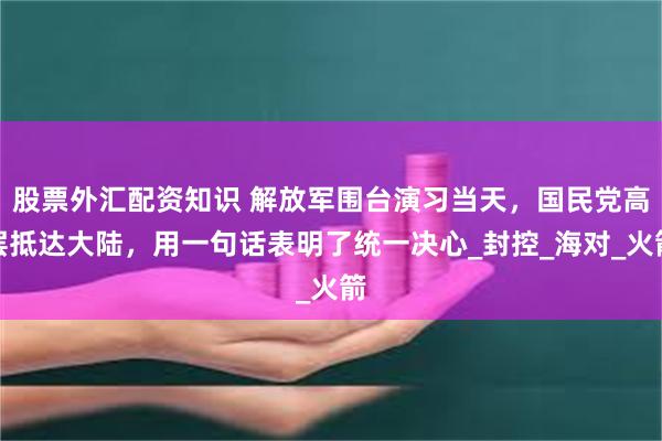 股票外汇配资知识 解放军围台演习当天，国民党高层抵达大陆，用一句话表明了统一决心_封控_海对_火箭