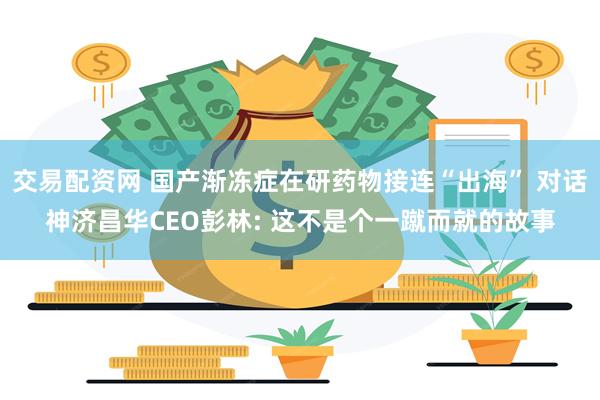 交易配资网 国产渐冻症在研药物接连“出海” 对话神济昌华CEO彭林: 这不是个一蹴而就的故事
