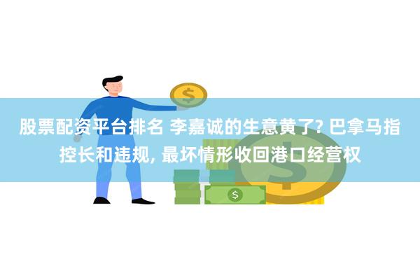 股票配资平台排名 李嘉诚的生意黄了? 巴拿马指控长和违规, 最坏情形收回港口经营权