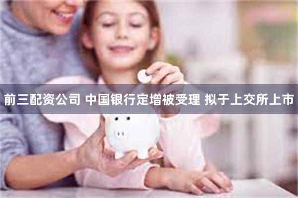 前三配资公司 中国银行定增被受理 拟于上交所上市