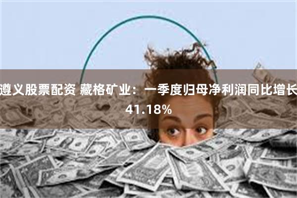 遵义股票配资 藏格矿业：一季度归母净利润同比增长41.18%