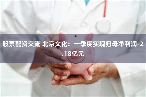 股票配资交流 北京文化：一季度实现归母净利润-2.18亿元