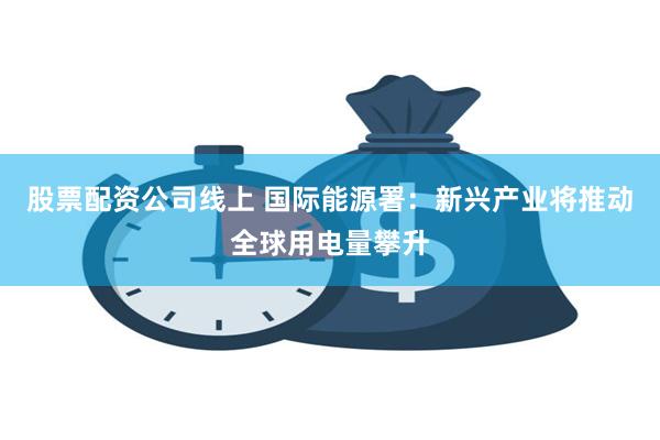 股票配资公司线上 国际能源署：新兴产业将推动全球用电量攀升