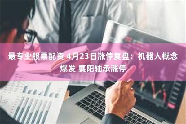最专业股票配资 4月23日涨停复盘：机器人概念爆发 襄阳轴承涨停