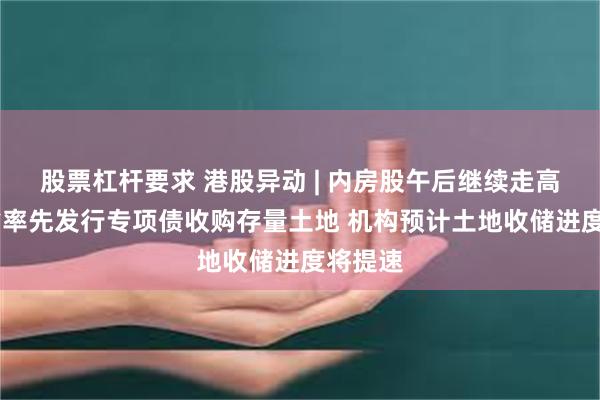 股票杠杆要求 港股异动 | 内房股午后继续走高 广东省率先发行专项债收购存量土地 机构预计土地收储进度将提速