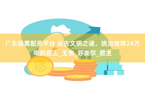 广东股票配资平台 远古文明之谜，统治地球24万年的君王_王表_苏美尔_君主