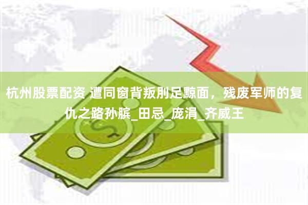 杭州股票配资 遭同窗背叛刖足黥面，残废军师的复仇之路孙膑_田忌_庞涓_齐威王